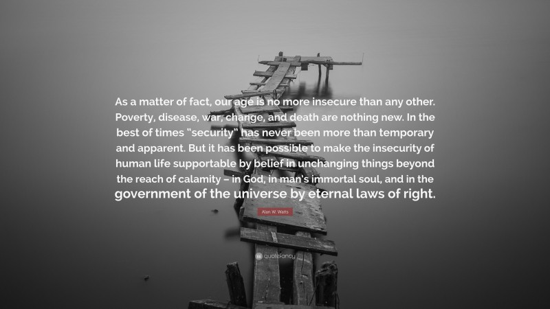 Alan W. Watts Quote: “As a matter of fact, our age is no more insecure than any other. Poverty, disease, war, change, and death are nothing new. In the best of times “security” has never been more than temporary and apparent. But it has been possible to make the insecurity of human life supportable by belief in unchanging things beyond the reach of calamity – in God, in man’s immortal soul, and in the government of the universe by eternal laws of right.”