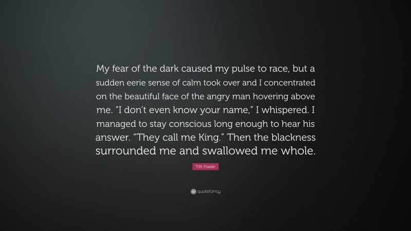 T.M. Frazier Quote: “My fear of the dark caused my pulse to race, but a sudden eerie sense of calm took over and I concentrated on the beautiful face of the angry man hovering above me. “I don’t even know your name,” I whispered. I managed to stay conscious long enough to hear his answer. “They call me King.” Then the blackness surrounded me and swallowed me whole.”