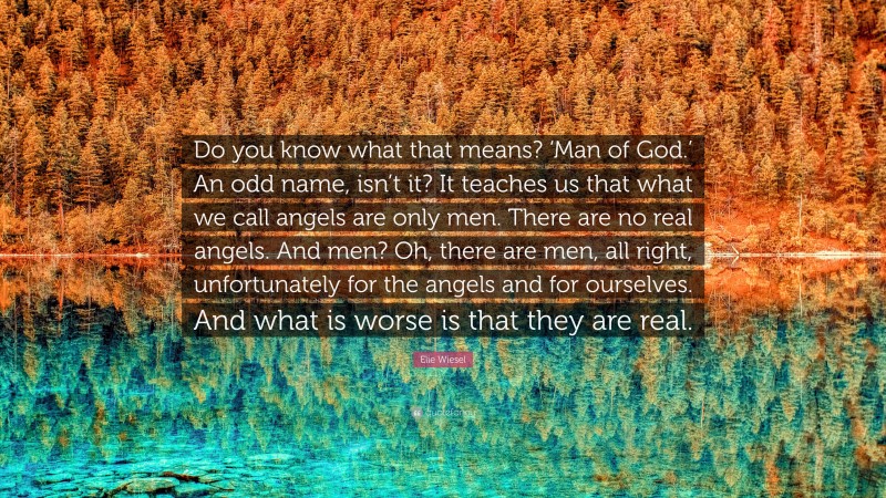 Elie Wiesel Quote: “Do you know what that means? ‘Man of God.’ An odd name, isn’t it? It teaches us that what we call angels are only men. There are no real angels. And men? Oh, there are men, all right, unfortunately for the angels and for ourselves. And what is worse is that they are real.”