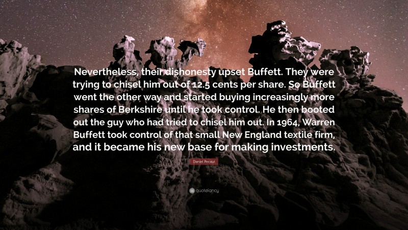 Daniel Pecaut Quote: “Nevertheless, their dishonesty upset Buffett. They were trying to chisel him out of 12.5 cents per share. So Buffett went the other way and started buying increasingly more shares of Berkshire until he took control. He then booted out the guy who had tried to chisel him out. In 1964, Warren Buffett took control of that small New England textile firm, and it became his new base for making investments.”