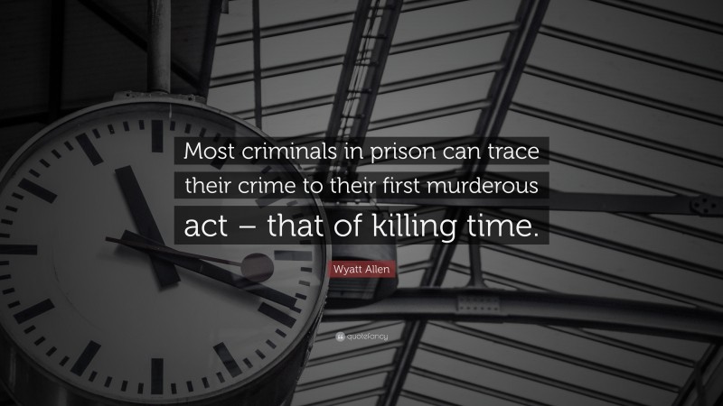 Wyatt Allen Quote: “Most criminals in prison can trace their crime to their first murderous act – that of killing time.”