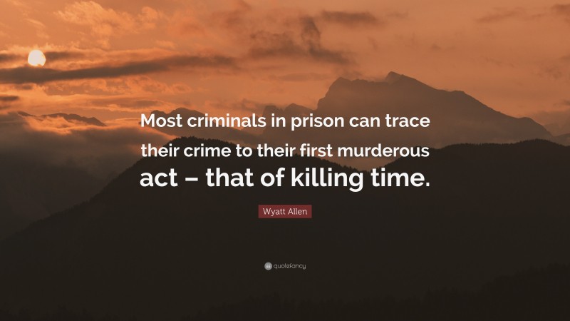 Wyatt Allen Quote: “Most criminals in prison can trace their crime to their first murderous act – that of killing time.”