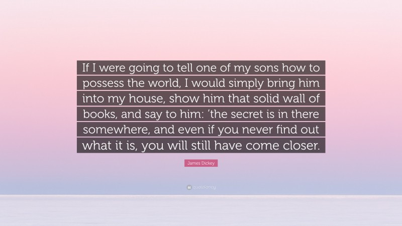 James Dickey Quote: “If I were going to tell one of my sons how to possess the world, I would simply bring him into my house, show him that solid wall of books, and say to him: ’the secret is in there somewhere, and even if you never find out what it is, you will still have come closer.”