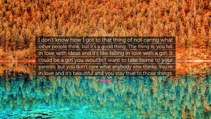 David Lynch Quote: “I don’t know how I got to that thing of not caring what other people think, but it’s a good thing. The thing is, you fall in love with ideas and it’s like falling in love with a girl. It could be a girl you wouldn’t want to take home to your parents, but you don’t care what anybody else thinks. You’re in love and it’s beautiful and you stay true to those things.”