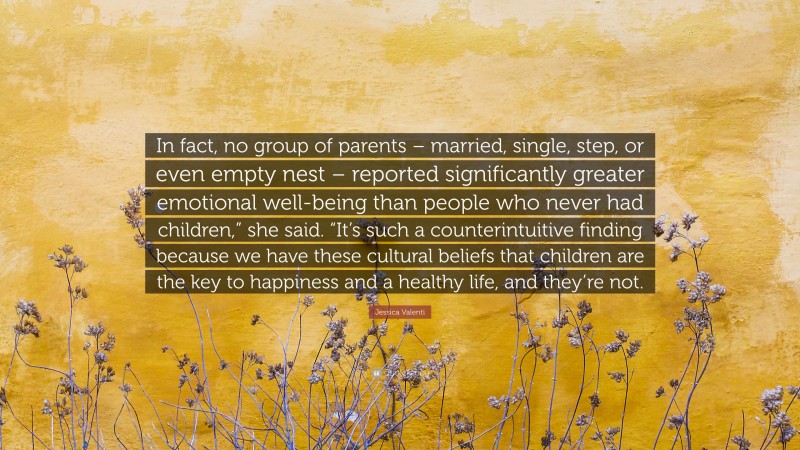 Jessica Valenti Quote: “In fact, no group of parents – married, single, step, or even empty nest – reported significantly greater emotional well-being than people who never had children,” she said. “It’s such a counterintuitive finding because we have these cultural beliefs that children are the key to happiness and a healthy life, and they’re not.”