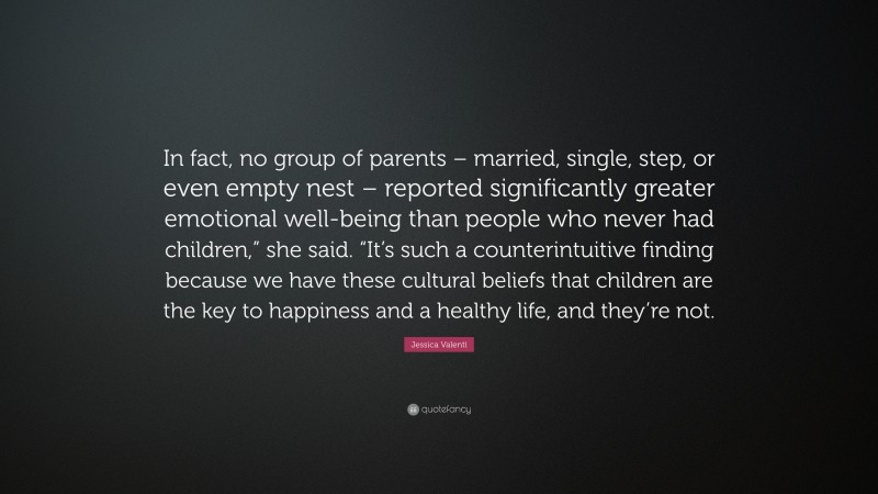 Jessica Valenti Quote: “In fact, no group of parents – married, single, step, or even empty nest – reported significantly greater emotional well-being than people who never had children,” she said. “It’s such a counterintuitive finding because we have these cultural beliefs that children are the key to happiness and a healthy life, and they’re not.”