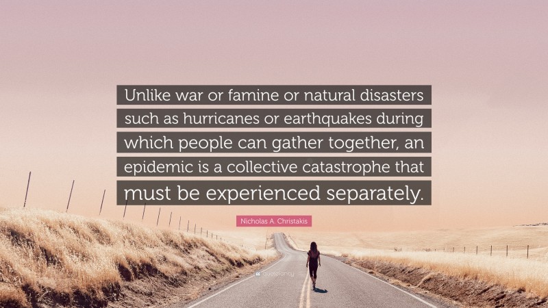 Nicholas A. Christakis Quote: “Unlike war or famine or natural disasters such as hurricanes or earthquakes during which people can gather together, an epidemic is a collective catastrophe that must be experienced separately.”