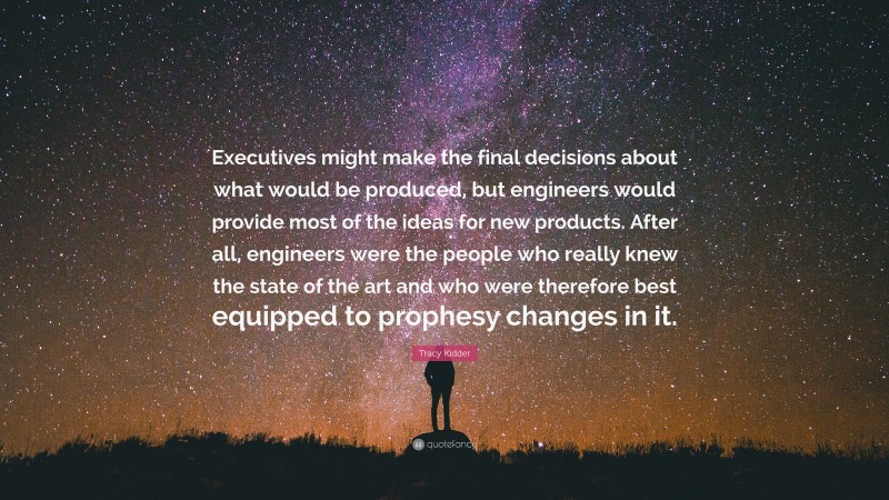 Tracy Kidder Quote: “Executives might make the final decisions about what would be produced, but engineers would provide most of the ideas for new products. After all, engineers were the people who really knew the state of the art and who were therefore best equipped to prophesy changes in it.”