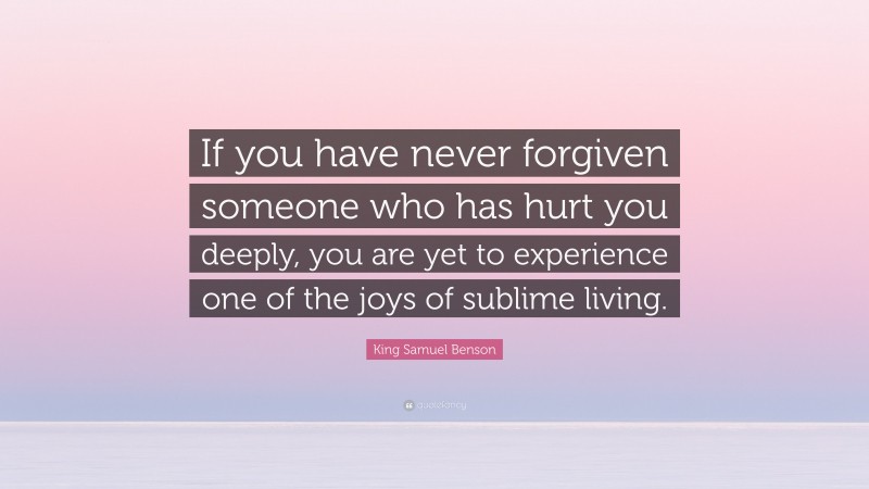 King Samuel Benson Quote: “If you have never forgiven someone who has hurt you deeply, you are yet to experience one of the joys of sublime living.”