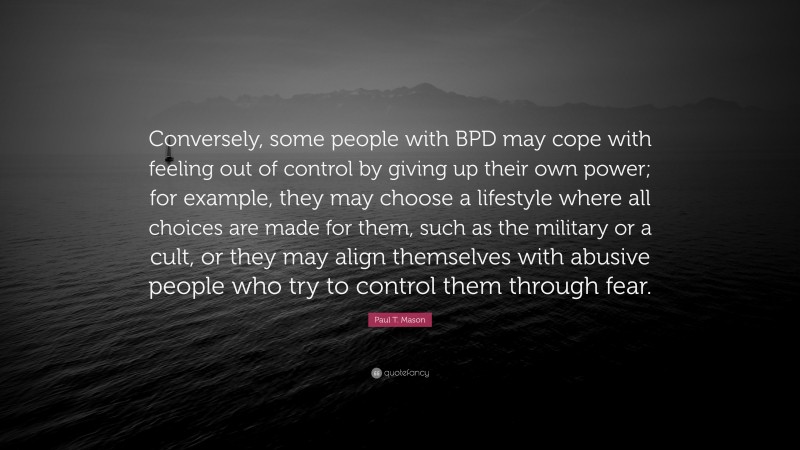 Paul T. Mason Quote: “Conversely, some people with BPD may cope with feeling out of control by giving up their own power; for example, they may choose a lifestyle where all choices are made for them, such as the military or a cult, or they may align themselves with abusive people who try to control them through fear.”