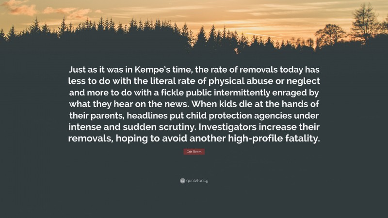 Cris Beam Quote: “Just as it was in Kempe’s time, the rate of removals today has less to do with the literal rate of physical abuse or neglect and more to do with a fickle public intermittently enraged by what they hear on the news. When kids die at the hands of their parents, headlines put child protection agencies under intense and sudden scrutiny. Investigators increase their removals, hoping to avoid another high-profile fatality.”