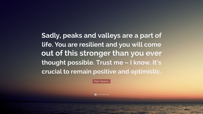 Matt Abrams Quote: “Sadly, peaks and valleys are a part of life. You are resilient and you will come out of this stronger than you ever thought possible. Trust me – I know. It’s crucial to remain positive and optimistic.”