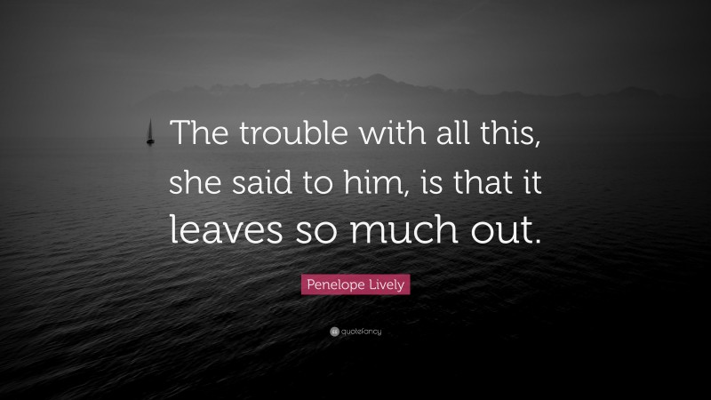 Penelope Lively Quote: “The trouble with all this, she said to him, is that it leaves so much out.”