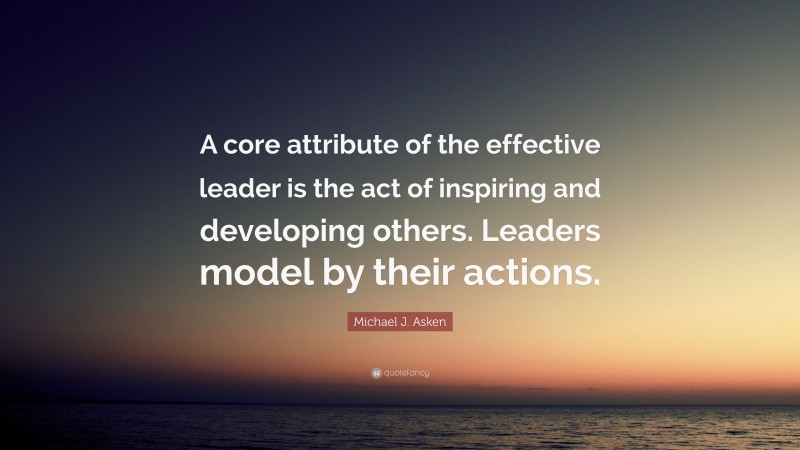 Michael J. Asken Quote: “A core attribute of the effective leader is the act of inspiring and developing others. Leaders model by their actions.”