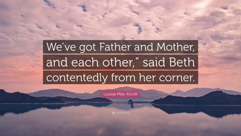 Louisa May Alcott Quote: “We’ve got Father and Mother, and each other,” said Beth contentedly from her corner.”