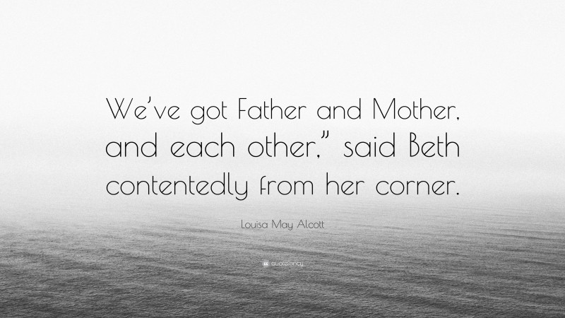 Louisa May Alcott Quote: “We’ve got Father and Mother, and each other,” said Beth contentedly from her corner.”