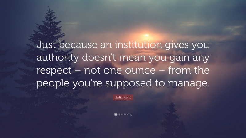 Julia Kent Quote: “Just because an institution gives you authority doesn’t mean you gain any respect – not one ounce – from the people you’re supposed to manage.”