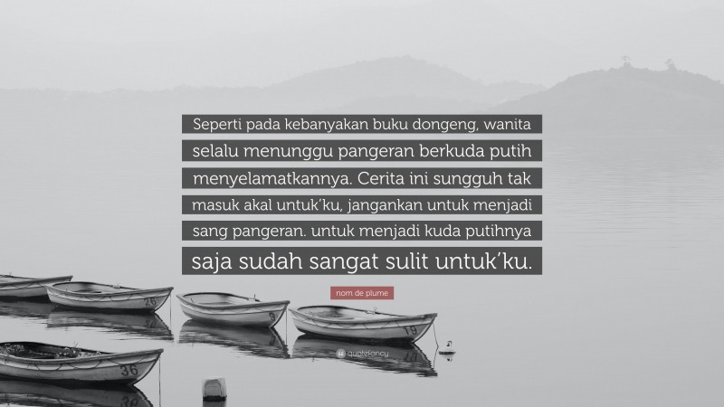 nom de plume Quote: “Seperti pada kebanyakan buku dongeng, wanita selalu menunggu pangeran berkuda putih menyelamatkannya. Cerita ini sungguh tak masuk akal untuk’ku, jangankan untuk menjadi sang pangeran. untuk menjadi kuda putihnya saja sudah sangat sulit untuk’ku.”