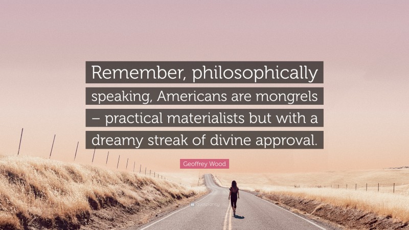 Geoffrey Wood Quote: “Remember, philosophically speaking, Americans are mongrels – practical materialists but with a dreamy streak of divine approval.”