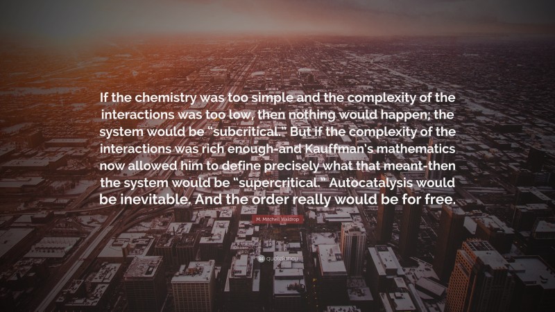 M. Mitchell Waldrop Quote: “If the chemistry was too simple and the complexity of the interactions was too low, then nothing would happen; the system would be “subcritical.” But if the complexity of the interactions was rich enough-and Kauffman’s mathematics now allowed him to define precisely what that meant-then the system would be “supercritical.” Autocatalysis would be inevitable. And the order really would be for free.”
