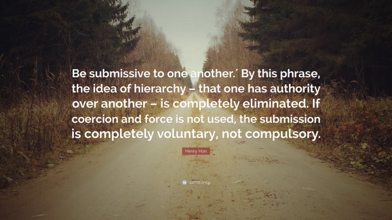 Henry Hon Quote: “Be submissive to one another.′ By this phrase, the idea of hierarchy – that one has authority over another – is completely eliminated. If coercion and force is not used, the submission is completely voluntary, not compulsory.”