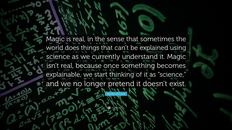 Seanan McGuire Quote: “Magic is real, in the sense that sometimes the world does things that can’t be explained using science as we currently understand it. Magic isn’t real, because once something becomes explainable, we start thinking of it as “science,” and we no longer pretend it doesn’t exist.”