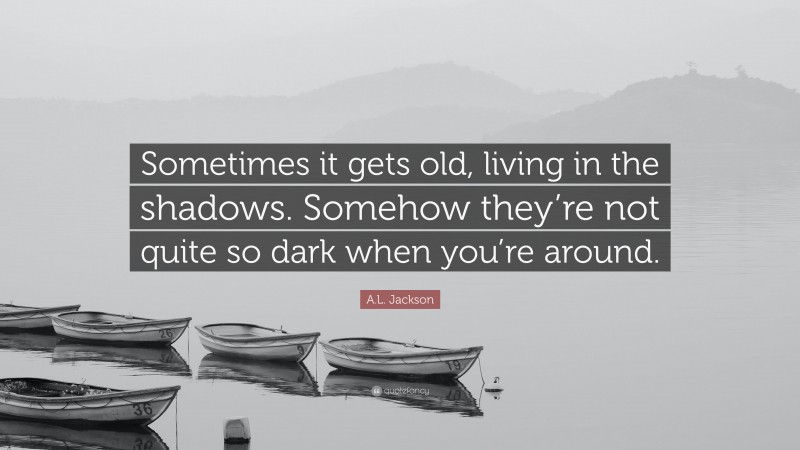 A.L. Jackson Quote: “Sometimes it gets old, living in the shadows. Somehow they’re not quite so dark when you’re around.”
