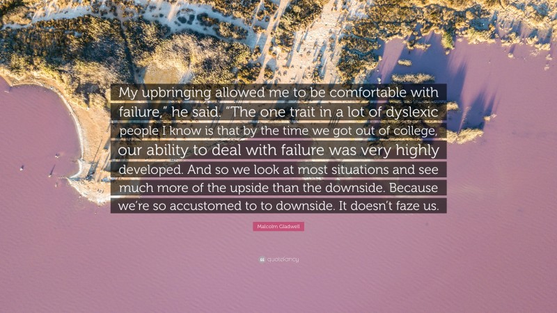 Malcolm Gladwell Quote: “My upbringing allowed me to be comfortable with failure,” he said. “The one trait in a lot of dyslexic people I know is that by the time we got out of college, our ability to deal with failure was very highly developed. And so we look at most situations and see much more of the upside than the downside. Because we’re so accustomed to to downside. It doesn’t faze us.”