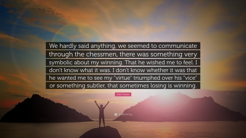 John Fowles Quote: “We hardly said anything, we seemed to communicate through the chessmen, there was something very symbolic about my winning. That he wished me to feel. I don’t know what it was. I don’t know whether it was that he wanted me to see my “virtue” triumphed over his “vice” or something subtler, that sometimes losing is winning.”