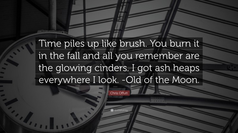 Chris Offutt Quote: “Time piles up like brush. You burn it in the fall and all you remember are the glowing cinders. I got ash heaps everywhere I look. -Old of the Moon.”