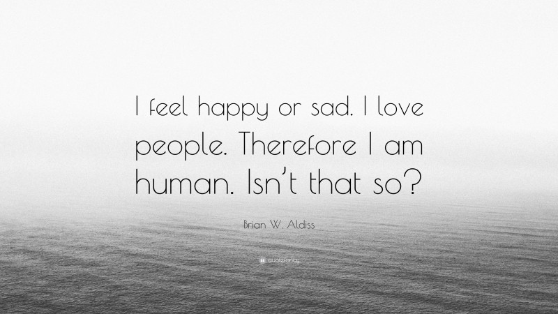Brian W. Aldiss Quote: “I feel happy or sad. I love people. Therefore I am human. Isn’t that so?”