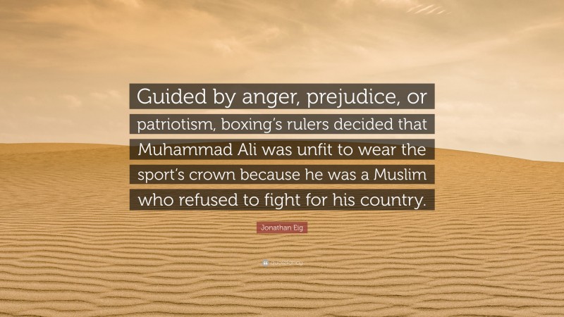 Jonathan Eig Quote: “Guided by anger, prejudice, or patriotism, boxing’s rulers decided that Muhammad Ali was unfit to wear the sport’s crown because he was a Muslim who refused to fight for his country.”