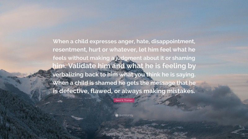 Karol K. Truman Quote: “When a child expresses anger, hate, disappointment, resentment, hurt or whatever, let him feel what he feels without making a judgment about it or shaming him. Validate him and what he is feeling by verbalizing back to him what you think he is saying. When a child is shamed he gets the message that he is defective, flawed, or always making mistakes.”