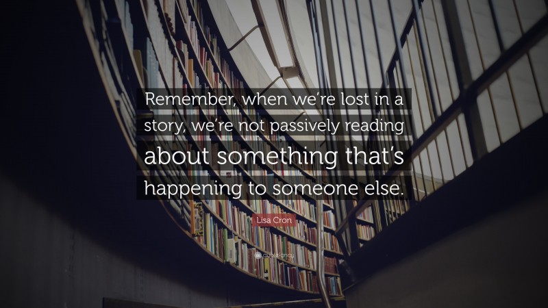Lisa Cron Quote: “Remember, when we’re lost in a story, we’re not passively reading about something that’s happening to someone else.”