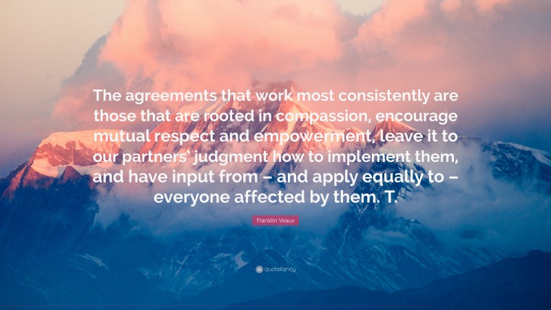 Franklin Veaux Quote: “The agreements that work most consistently are those that are rooted in compassion, encourage mutual respect and empowerment, leave it to our partners’ judgment how to implement them, and have input from – and apply equally to – everyone affected by them. T.”