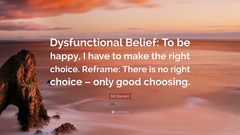 Bill Burnett Quote: “Dysfunctional Belief: To be happy, I have to make the right choice. Reframe: There is no right choice – only good choosing.”