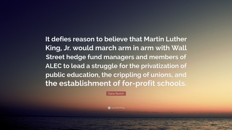 Diane Ravitch Quote: “It defies reason to believe that Martin Luther King, Jr. would march arm in arm with Wall Street hedge fund managers and members of ALEC to lead a struggle for the privatization of public education, the crippling of unions, and the establishment of for-profit schools.”