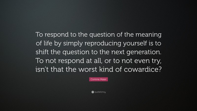 Corinne Maier Quote: “To respond to the question of the meaning of life by simply reproducing yourself is to shift the question to the next generation. To not respond at all, or to not even try, isn’t that the worst kind of cowardice?”