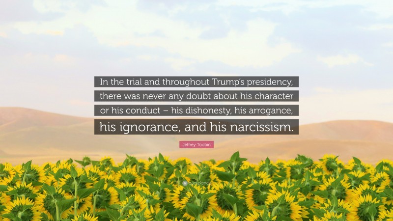 Jeffrey Toobin Quote: “In the trial and throughout Trump’s presidency, there was never any doubt about his character or his conduct – his dishonesty, his arrogance, his ignorance, and his narcissism.”