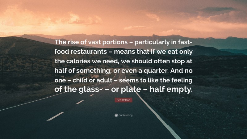 Bee Wilson Quote: “The rise of vast portions – particularly in fast-food restaurants – means that if we eat only the calories we need, we should often stop at half of something; or even a quarter. And no one – child or adult – seems to like the feeling of the glass- – or plate – half empty.”
