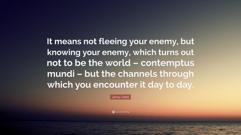 Jenny Odell Quote: “It means not fleeing your enemy, but knowing your enemy, which turns out not to be the world – contemptus mundi – but the channels through which you encounter it day to day.”