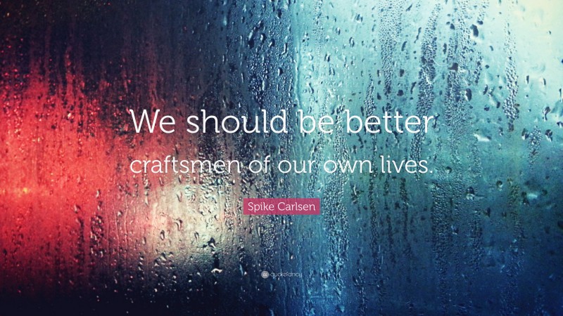 Spike Carlsen Quote: “We should be better craftsmen of our own lives.”