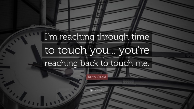Ruth Ozeki Quote: “I’m reaching through time to touch you... you’re reaching back to touch me.”