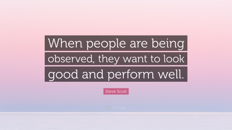 Steve Scott Quote: “When people are being observed, they want to look good and perform well.”