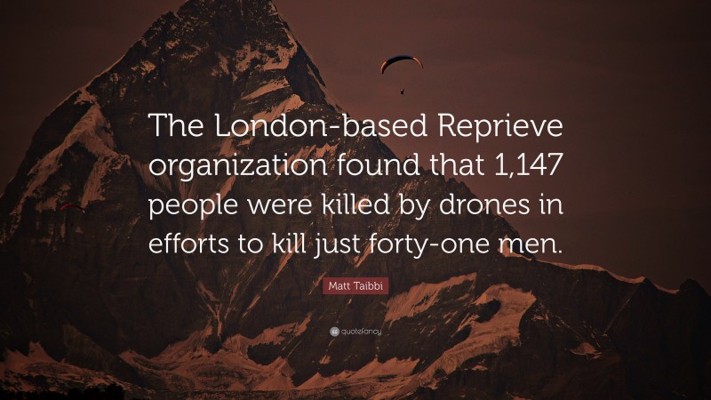 Matt Taibbi Quote: “The London-based Reprieve organization found that 1,147 people were killed by drones in efforts to kill just forty-one men.”