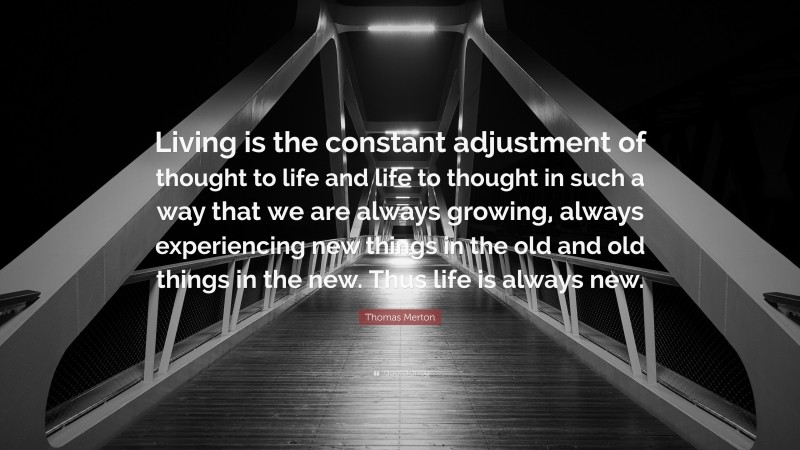 Thomas Merton Quote: “Living is the constant adjustment of thought to life and life to thought in such a way that we are always growing, always experiencing new things in the old and old things in the new. Thus life is always new.”