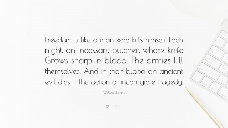 Wallace Stevens Quote: “Freedom is like a man who kills himself Each night, an incessant butcher, whose knife Grows sharp in blood. The armies kill themselves, And in their blood an ancient evil dies – The action of incorrigible tragedy.”