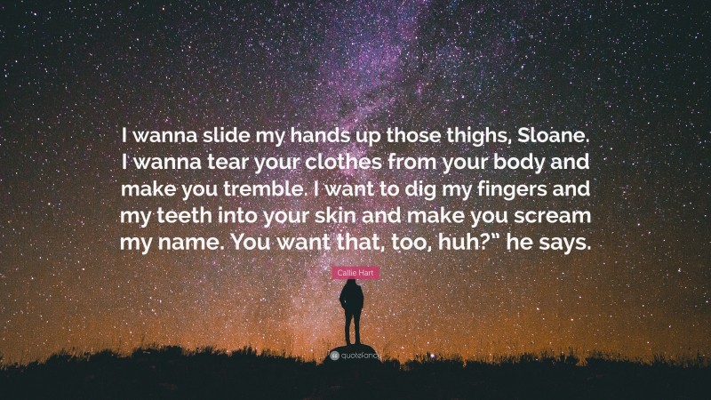 Callie Hart Quote: “I wanna slide my hands up those thighs, Sloane. I wanna tear your clothes from your body and make you tremble. I want to dig my fingers and my teeth into your skin and make you scream my name. You want that, too, huh?” he says.”