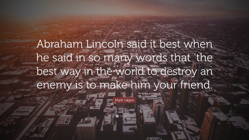 Mark Lages Quote: “Abraham Lincoln said it best when he said in so many words that ’the best way in the world to destroy an enemy is to make him your friend.”