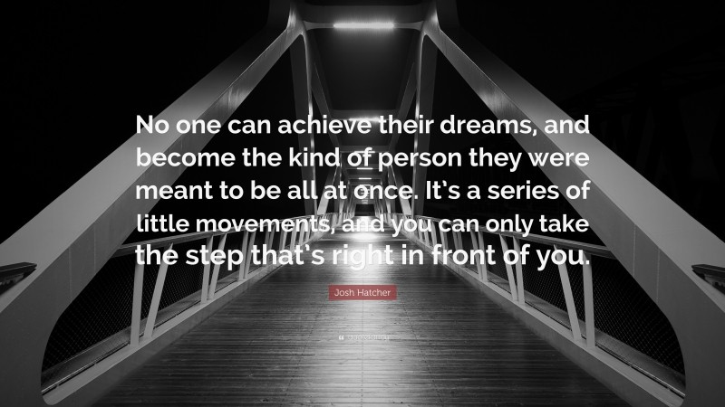 Josh Hatcher Quote: “No one can achieve their dreams, and become the kind of person they were meant to be all at once. It’s a series of little movements, and you can only take the step that’s right in front of you.”